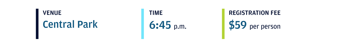 Venue Central Park Time 6:45 p.m. Registration Fee $59 per person Event venue Central Park. Event Time 6:45PM. Event Fee $59 per person
