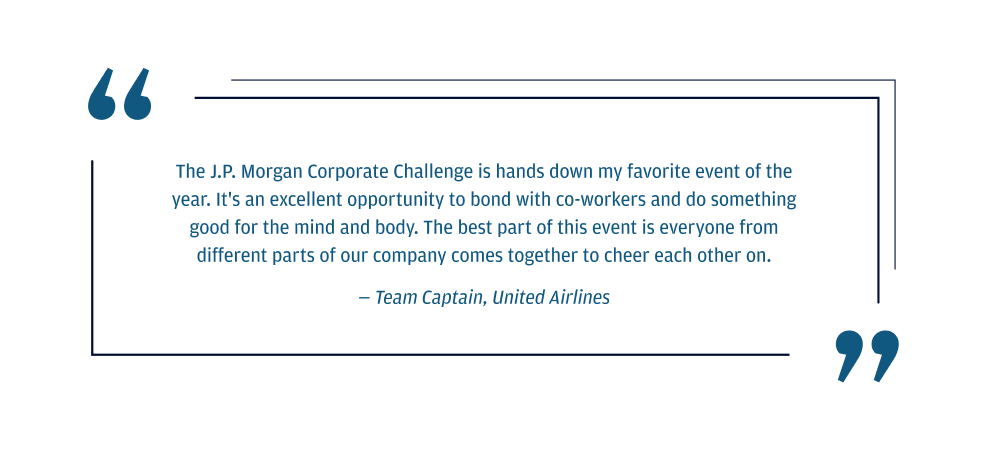 The J.P. Morgan Corporate Challenge is hands down my favorite event of the year. It's an excellent opportunity to bond with co-workers and do something good for the mind and body. The best part of this event is everyone from different parts of our company comes together to cheer each other on.  Team Captain